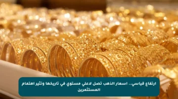 ارتفاع قياسي.. أسعار الذهب تصل لأعلى مستوى في تاريخها وتثير اهتمام المستثمرين